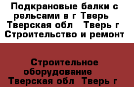 Подкрановые балки с рельсами в г Тверь - Тверская обл., Тверь г. Строительство и ремонт » Строительное оборудование   . Тверская обл.,Тверь г.